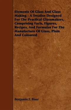 Elements of Glass and Glass Making - A Treatise Designed for the Practical Glassmakers, Comprising Facts, Figures, Recipes, and Formulas for the Manuf - Biser, Benjamin F.