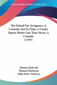 The School For Arrogance, A Comedy; Just In Time, A Comic Opera; Better Late Than Never, A Comedy (1793) - Holcroft, Thomas; Hurlstone, Thomas; Andrews, Miles Peter