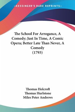 The School For Arrogance, A Comedy; Just In Time, A Comic Opera; Better Late Than Never, A Comedy (1793) - Holcroft, Thomas; Hurlstone, Thomas; Andrews, Miles Peter