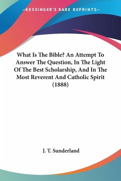 What Is The Bible? An Attempt To Answer The Question, In The Light Of The Best Scholarship, And In The Most Reverent And Catholic Spirit (1888) - Sunderland, J. T.