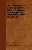 The Cream of Beauty - A Little Book of Beauty Culture, Containing Many Recipes for Useful Toilet Creams and Lotions