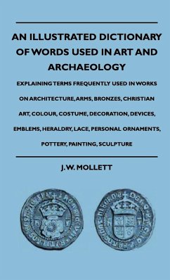 An Illustrated Dictionary Of Words Used In Art And Archaeology - Explaining Terms Frequently Used In Works On Architecture, Arms, Bronzes, Christian Art, Colour, Costume, Decoration, Devices, Emblems, Heraldry, Lace, Personal Ornaments, Pottery, Painting, - Mollett, J. W.