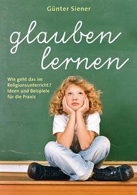 Glauben lernen - Wie geht das im Religionsunterricht? Ideen und Beispiele für die Praxis