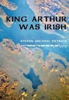 King Arthur Was Irish - Patrick, Steven Michael