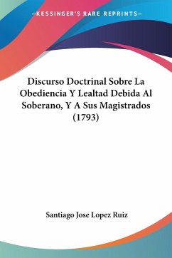 Discurso Doctrinal Sobre La Obediencia Y Lealtad Debida Al Soberano, Y A Sus Magistrados (1793) - Ruiz, Santiago Jose Lopez