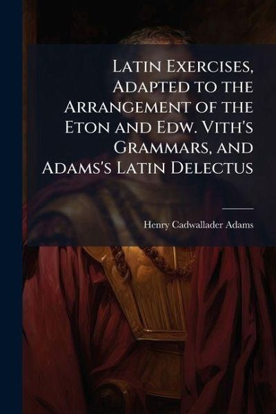 Latin Exercises, Adapted to the Arrangement of the Eton and Edw. Vith's Grammars, and Adams's Latin Delectus Latin Exercises, Adapted to the Arrangement of the Eton and Edw. Vith's Grammars, and Adams's Latin Delectus
