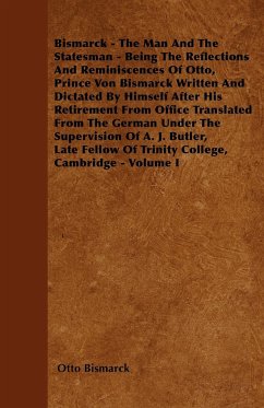 Bismarck - The Man And The Statesman - Being The Reflections And Reminiscences Of Otto, Prince Von Bismarck Written And Dictated By Himself After His Retirement From Office Translated From The German Under The Supervision Of A. J. Butler, Late Fellow Of T - Bismarck, Otto