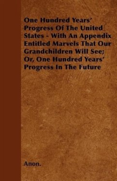 One Hundred Years' Progress Of The United States - With An Appendix Entitled Marvels That Our Grandchildren Will See Or, One Hundred Years' Progress In The Future - Anon.