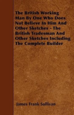The British Working Man by One Who Does Not Believe in Him and Other Sketches - The British Tradesman and Other Sketches Including the Complete Builde