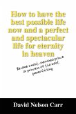 How to Have the Best Possible Life Now and a Perfect and Spectacular Life for Eternity in Heaven