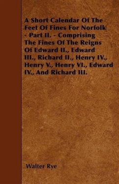 A Short Calendar Of The Feet Of Fines For Norfolk - Part II. - Comprising The Fines Of The Reigns Of Edward II., Edward III., Richard II., Henry IV., - Rye, Walter