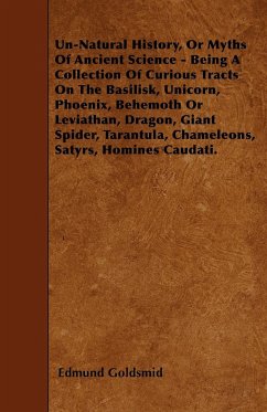Un-Natural History; Or, Myths of Ancient Science - Being a Collection of Curious Tracts on the Basilisk, Unicorn, Phoenix, Behemoth or Leviathan, Dragon, Giant Spider, Tarantula, Chameleons, Satyrs, Homines Caudati - Vol. I.