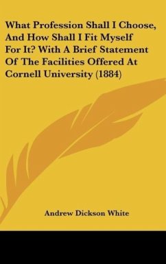 What Profession Shall I Choose, And How Shall I Fit Myself For It? With A Brief Statement Of The Facilities Offered At Cornell University (1884) - White, Andrew Dickson