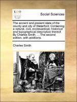 The ancient and present state of the county and city of Waterford. Containing a natural, civil, ecclesiastical, historical and topographical description thereof. By Charles Smith, ... The second edition, with additions. - Smith, Charles