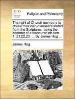The right of Church members to chuse their own overseers stated from the Scriptures: being the abstract of a discourse on Acts 1. 21,22,23. ... By James Hog ... - Hog, James
