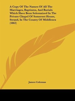 A Copy Of The Names Of All The Marriages, Baptisms, And Burials Which Have Been Solemnized In The Private Chapel Of Somerset House, Strand, In The County Of Middlesex (1862) - James Coleman