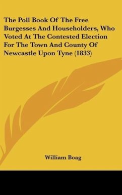 The Poll Book Of The Free Burgesses And Householders, Who Voted At The Contested Election For The Town And County Of Newcastle Upon Tyne (1833) - William Boag