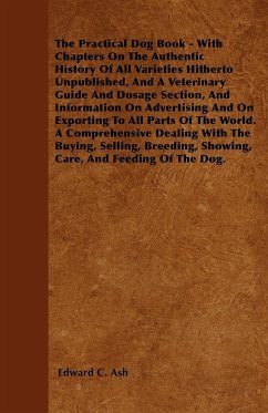 The Practical Dog Book - With Chapters On The Authentic History Of All Varieties Hitherto Unpublished, And A Veterinary Guide And Dosage Section, And Information On Advertising And On Exporting To All Parts Of The World. A Comprehensive Dealing With The B - Ash, Edward C.