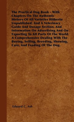 The Practical Dog Book - With Chapters On The Authentic History Of All Varieties Hitherto Unpublished, And A Veterinary Guide And Dosage Section, And Information On Advertising And On Exporting To All Parts Of The World. A Comprehensive Dealing With The B - Ash, Edward C.