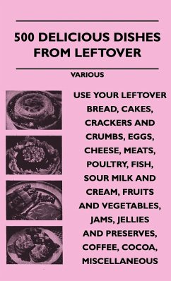 500 Delicious Dishes from Leftover - Use Your Leftover Bread, Cakes, Crackers and Crumbs, Eggs, Cheese, Meats, Poultry, Fish, Sour Milk and Cream, Fru - Various