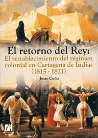 El retorno del Rey : el restablecimiento del régimen colonial en Cartagena de Indias (1815-1821) - Cuño, Justo