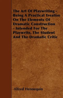 The Art of Playwriting - Being a Practical Treatise on the Elements of Dramatic Construction - Intended for the Playwrite, the Student and the Dramati - Hennequin, Alfred