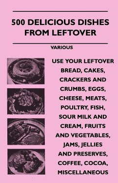 500 Delicious Dishes from Leftover - Use Your Leftover Bread, Cakes, Crackers and Crumbs, Eggs, Cheese, Meats, Poultry, Fish, Sour Milk and Cream, Fru - Various