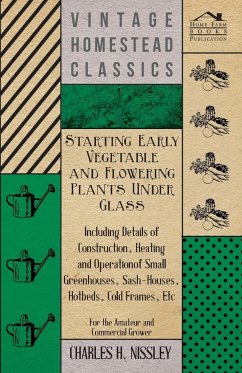 Starting Early Vegetable and Flowering Plants Under Glass - Including Details of Construction, Heating and Operation of Small Greenhouses, Sash-Houses, Hotbeds, Cold Frames, Etc - For the Amateur and Commercial Grower - Nissley, Charles H.