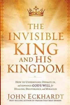 The Invisible King and His Kingdom: How to Understand, Operate In, and Advance God's Will for Healing, Deliverance, and Miracles - Eckhardt, John