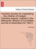 Yorkshire Society for Maintaining ... the Children of Indigent Yorkshire Parents, Resident in the Metropolis. [Report of Committee, and List of Subscr