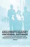 Arguments Against Universal Suffrage - A Compendium of Articles, Essays and Discussions of an Anti-Suffragist Nature Arguments Against Universal Suffrage - A Compendium of Articles, Essays and Discussions of an Anti-Suffragist Nature