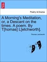 A Morning's Meditation, or, a Descant on the times. A poem. By T[homas] L[etchworth].
