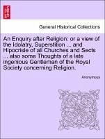 An Enquiry after Religion: or a view of the Idolatry, Superstition ... and Hipocrisie of all Churches and Sects ... also some Thoughts of a late ingenious Gentleman of the Royal Society concerning Religion. - Anonymous