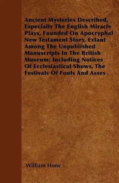 Ancient Mysteries Described, Especially The English Miracle Plays, Founded On Apocryphal New Testament Story, Extant Among The Unpublished Manuscripts In The British Museum; Including Notices Of Ecclesiastical Shows, The Festivals Of Fools And Asses