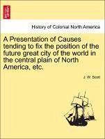 A Presentation of Causes tending to fix the position of the future great city of the world in the central plain of North America, etc. - Scott, J. W.