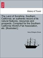 The Land of Sunshine. Southern California an authentic record of its natural features, resources and prospects. Compiled for the Southern California World's Fair Association, etc. [Illustrated.] - Brook, Harry Ellington