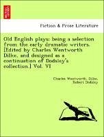 Old English plays being a selection from the early dramatic writers. [Edited by Charles Wentworth Dilke, and designed as a continuation of Dodsley's collection.] Vol. VI - Dilke, Charles Wentworth. Dodsley, Robert