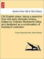 Old English plays being a selection from the early dramatic writers. Edited by Charles Wentworth Dilke, and designed as a continuation of Dodsley's collection - Dilke, Charles Wentworth Dodsley, Robert