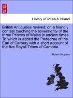 British Antiquities revived or, a friendly contest touching the soveraignty of the three Princes of Wales in ancient times. To which is added the Pedegree of the Earl of Carbery with a short account of the five Royall Tribes of Cambria. - Vaughan, Robert