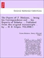 The Papers of J. Madison, ... being his Correspondence and ... his Reports of Debates. ... Published from the original manuscripts ... by ... H. D. Gilpin. VOLUME I - Madison, James Gilpin, Henry Dilwood