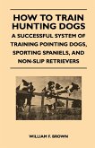 How to Train Hunting Dogs - A Successful System of Training Pointing Dogs, Sporting Spaniels, And Non-Slip Retrievers