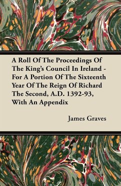 A Roll Of The Proceedings Of The King's Council In Ireland - For A Portion Of The Sixteenth Year Of The Reign Of Richard The Second, A.D. 1392-93, With An Appendix - Graves, James
