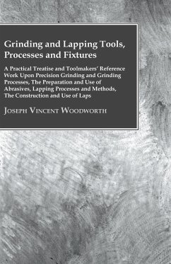 Grinding And Lapping Tools, Processes And Fixtures - A Practical Treatise And Toolmakers' Reference Work Upon Precision Grinding And Grinding Processes, The Preparation And Use Of Abrasives, Lapping Processes And Methods, The Construction And Use Of Laps - Woodworth, Joseph Vincent
