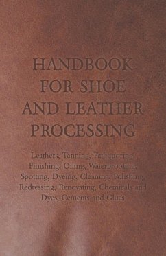 Handbook for Shoe and Leather Processing - Leathers, Tanning, Fatliquoring, Finishing, Oiling, Waterproofing, Spotting, Dyeing, Cleaning, Polishing, R - Anon