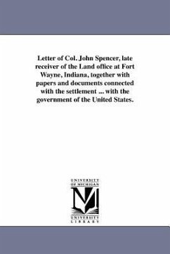 Letter of Col. John Spencer, Late Receiver of the Land Office at Fort Wayne, Indiana, Together with Papers and Documents Connected with the Settlement - Spencer, John