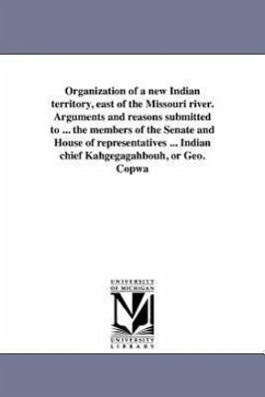 Organization of a new Indian territory, east of the Missouri river. Arguments and reasons submitted to ... the members of the Senate and House of repr - Copway, George