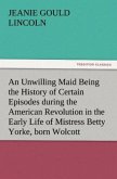 An Unwilling Maid Being the History of Certain Episodes during the American Revolution in the Early Life of Mistress Betty Yorke, born Wolcott