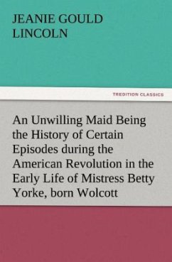 An Unwilling Maid Being the History of Certain Episodes during the American Revolution in the Early Life of Mistress Betty Yorke, born Wolcott - Lincoln, Jeanie Gould