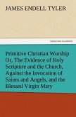 Primitive Christian Worship Or, The Evidence of Holy Scripture and the Church, Against the Invocation of Saints and Angels, and the Blessed Virgin Mary