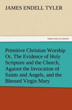 Primitive Christian Worship Or, The Evidence of Holy Scripture and the Church, Against the Invocation of Saints and Angels, and the Blessed Virgin Mary - Tyler, James Endell